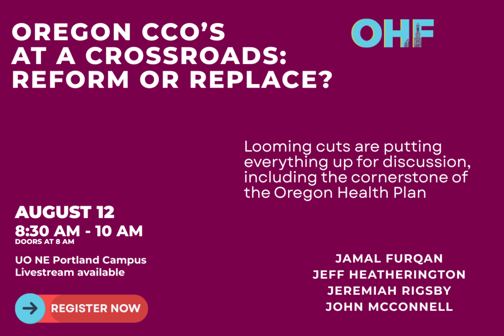 Oregon CCO's at a Crossroads: Reform or Replace? Looming cuts are putting everything up for discussion, including the cornerstone of the Oregon Health Plan. August 12, 8:30 a.m. to 10 a.m. University of Oregon NE Portland Campus Livestream available Featuring Jamal Furqan, Jeff Heatherington, Jeremiah Rigsby, John McConnell Register Now